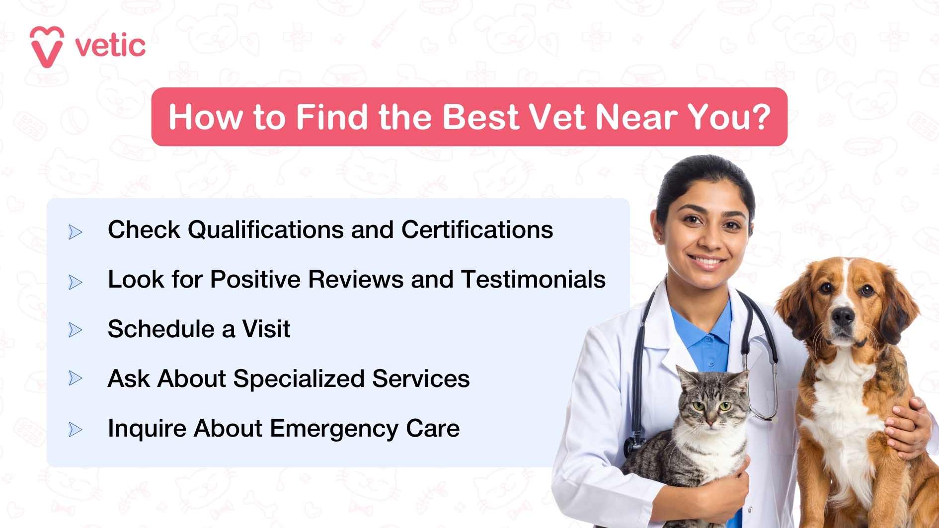 The image is titled "How to Find the Best Vet Near You?" and features branding from Vetic. It provides five practical steps to help pet parents choose a reliable veterinarian: ✅ Check qualifications and certifications 💬 Look for positive reviews and testimonials 🗓️ Schedule a visit to the clinic 🐾 Ask about specialized services for your pet 🚨 Inquire about emergency care options A smiling veterinarian holds a cat and a dog, symbolizing trust and compassionate care. The clean layout and friendly visuals reinforce Vetic’s commitment to quality vet services.