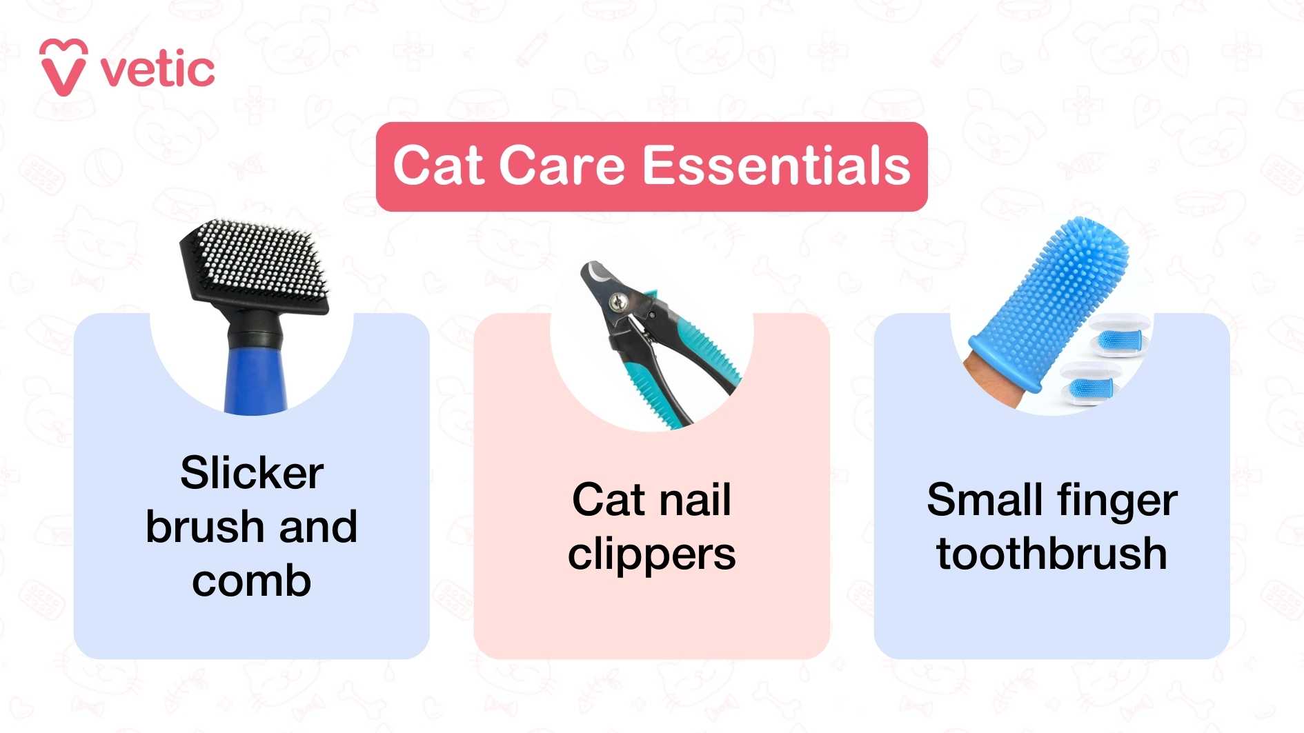 visually structured infographic from "Vetic" titled “Cat Care Essentials.” It showcases three foundational grooming tools every cat parent should have. Each tool is illustrated with a clear image and labeled with bold, readable text. The first item is a “Slicker brush and comb,” shown with fine, closely spaced wires designed to remove loose fur and detangle the coat. The second is “Cat nail clippers,” a specialized tool shaped for feline claws, emphasizing safe and precise trimming. The third is a “Small finger toothbrush,” a soft silicone brush that fits over a finger, ideal for gently cleaning a cat’s teeth. The layout is simple and symmetrical, with each tool given equal visual weight, making the graphic easy to scan and understand.